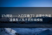 17c网站——入口又换了？运营在改说凌晨有人找不到剪辑模板