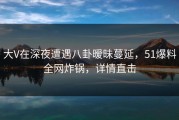 大V在深夜遭遇八卦暧昧蔓延，51爆料全网炸锅，详情直击