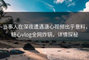 当事人在深夜遭遇溏心视频出乎意料，糖心vlog全网炸锅，详情探秘