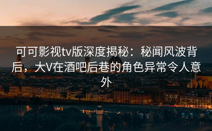 可可影视tv版深度揭秘：秘闻风波背后，大V在酒吧后巷的角色异常令人意外