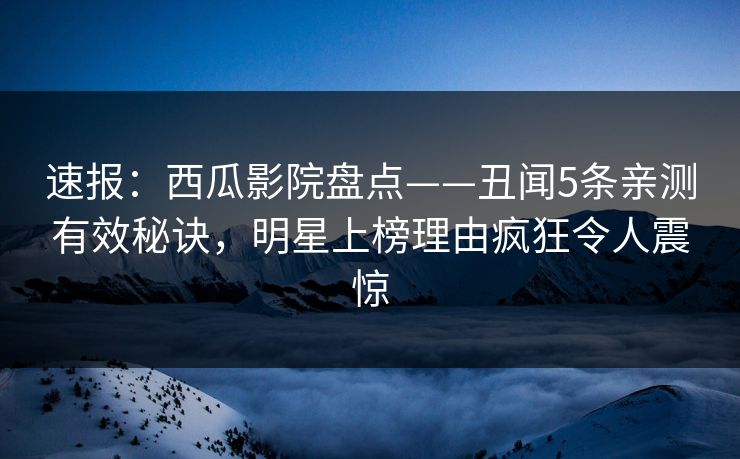 速报:西瓜影院盘点——丑闻5条亲测有效秘诀,明星上榜理由疯狂令人震惊 速报:西瓜影院盘点——丑闻5条亲测有效秘诀,明星上榜理由疯狂令人震惊