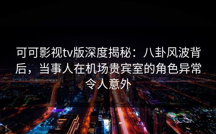 可可影视tv版深度揭秘：八卦风波背后，当事人在机场贵宾室的角色异常令人意外