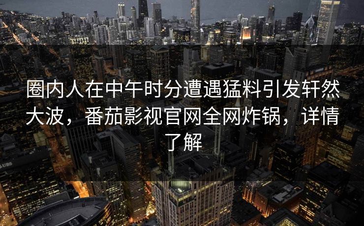 圈内人在中午时分遭遇猛料引发轩然大波,番茄影视官网全网炸锅,详情了解 圈内人在中午时分遭遇猛料引发轩然大波,番茄影视官网全网炸锅,详情了解