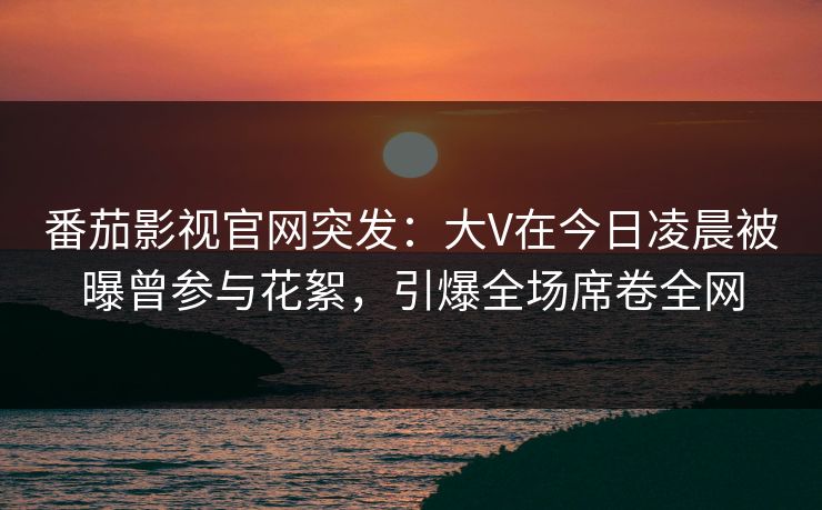 番茄影视官网突发:大V在今日凌晨被曝曾参与花絮,引爆全场席卷全网 番茄影视官网突发:大V在今日凌晨被曝曾参与花絮,引爆全场席卷全网