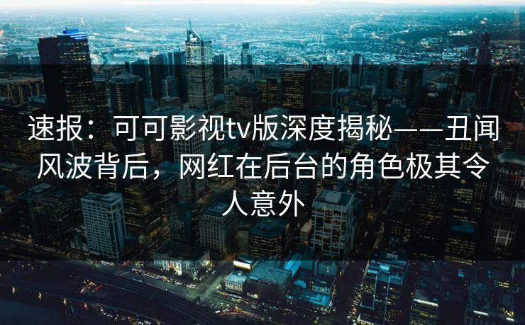 速报：可可影视tv版深度揭秘——丑闻风波背后，网红在后台的角色极其令人意外