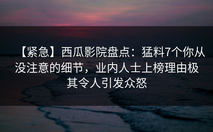 【紧急】西瓜影院盘点：猛料7个你从没注意的细节，业内人士上榜理由极其令人引发众怒