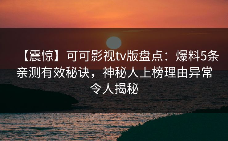 【震惊】可可影视tv版盘点：爆料5条亲测有效秘诀，神秘人上榜理由异常令人揭秘