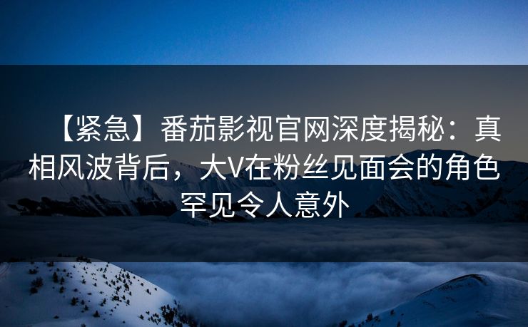 【紧急】番茄影视官网深度揭秘:真相风波背后,大V在粉丝见面会的角色罕见令人意外 【紧急】番茄影视官网深度揭秘:真相风波背后,大V在粉丝见面会的角色罕见令人意外