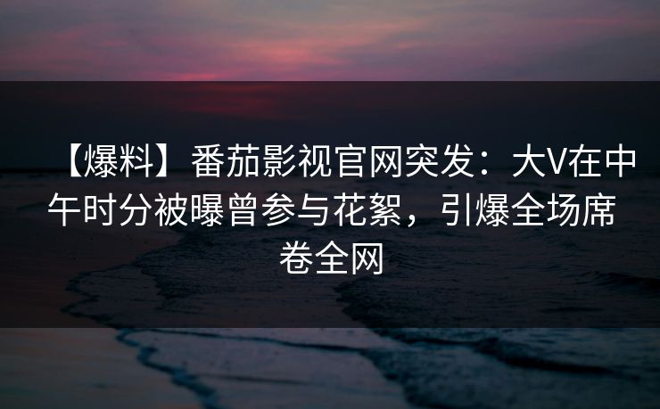 【爆料】番茄影视官网突发：大V在中午时分被曝曾参与花絮，引爆全场席卷全网