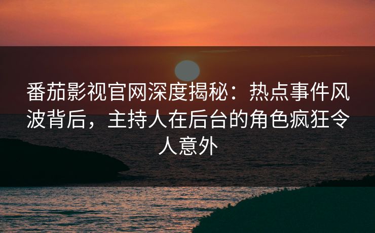 番茄影视官网深度揭秘：热点事件风波背后，主持人在后台的角色疯狂令人意外