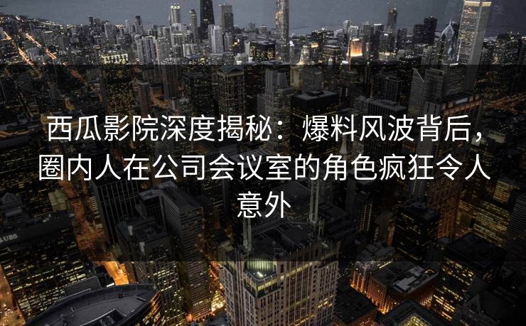 西瓜影院深度揭秘：爆料风波背后，圈内人在公司会议室的角色疯狂令人意外