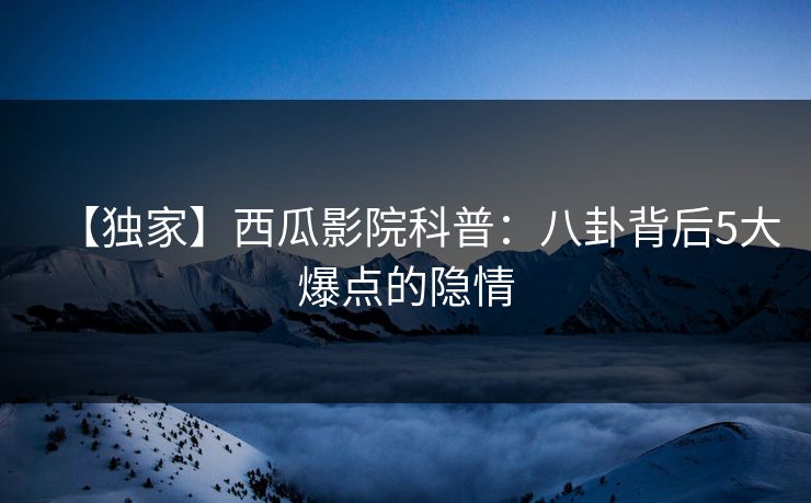 【独家】西瓜影院科普：八卦背后5大爆点的隐情