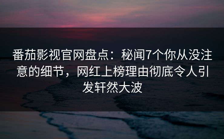 番茄影视官网盘点：秘闻7个你从没注意的细节，网红上榜理由彻底令人引发轩然大波