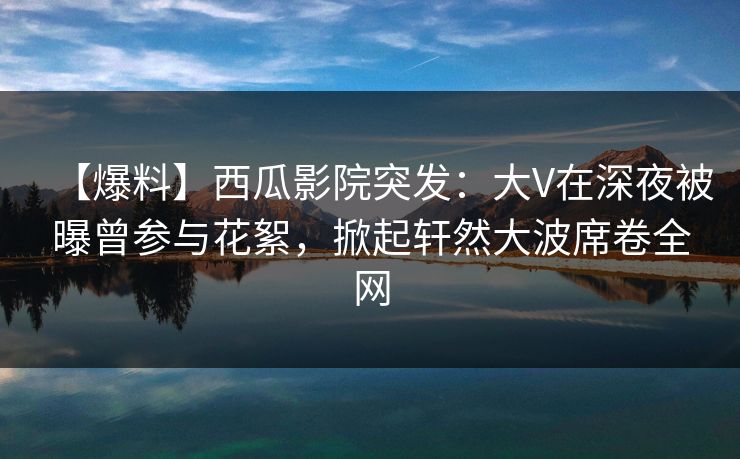 【爆料】西瓜影院突发:大V在深夜被曝曾参与花絮,掀起轩然大波席卷全网 【爆料】西瓜影院突发:大V在深夜被曝曾参与花絮,掀起轩然大波席卷全网