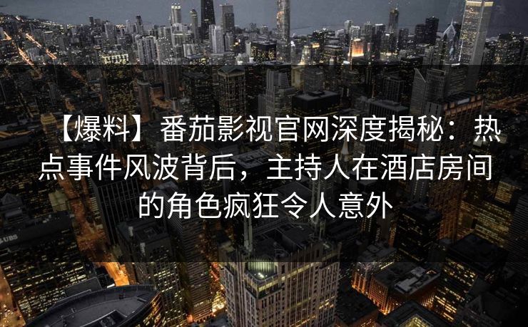 【爆料】番茄影视官网深度揭秘：热点事件风波背后，主持人在酒店房间的角色疯狂令人意外