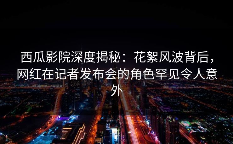 西瓜影院深度揭秘:花絮风波背后,网红在记者发布会的角色罕见令人意外 西瓜影院深度揭秘:花絮风波背后,网红在记者发布会的角色罕见令人意外