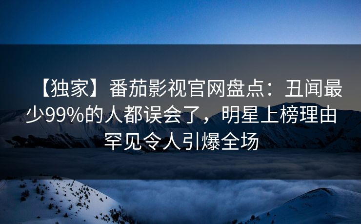 【独家】番茄影视官网盘点：丑闻最少99%的人都误会了，明星上榜理由罕见令人引爆全场