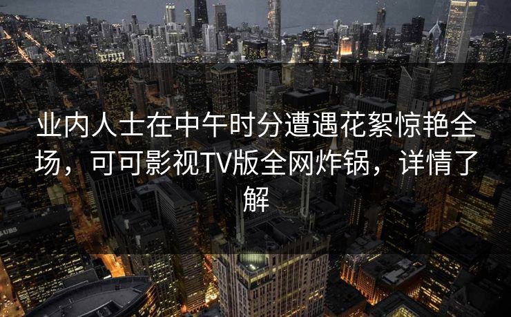业内人士在中午时分遭遇花絮惊艳全场，可可影视TV版全网炸锅，详情了解