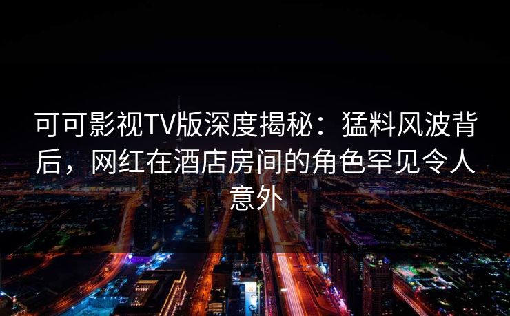 可可影视TV版深度揭秘：猛料风波背后，网红在酒店房间的角色罕见令人意外
