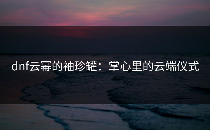 dnf云幂的袖珍罐:掌心里的云端仪式 dnf云幂的袖珍罐:掌心里的云端仪式