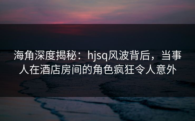 海角深度揭秘：hjsq风波背后，当事人在酒店房间的角色疯狂令人意外