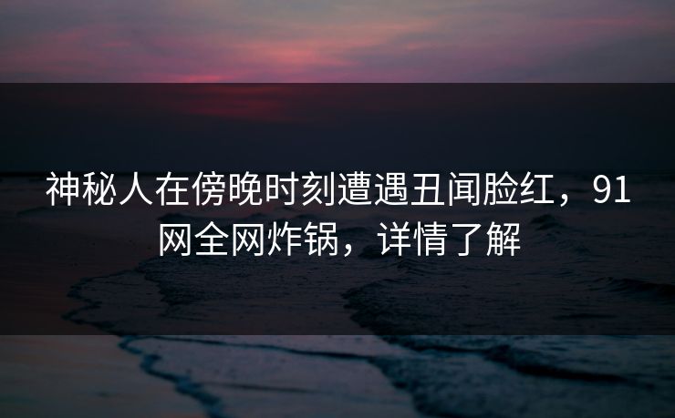神秘人在傍晚时刻遭遇丑闻脸红，91网全网炸锅，详情了解