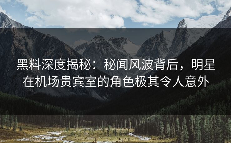 黑料深度揭秘：秘闻风波背后，明星在机场贵宾室的角色极其令人意外