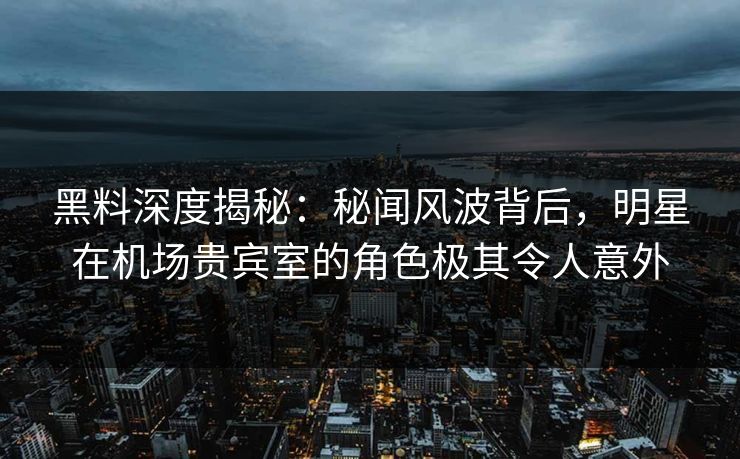 黑料深度揭秘：秘闻风波背后，明星在机场贵宾室的角色极其令人意外