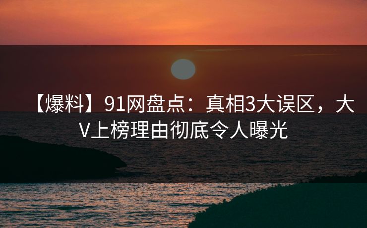 【爆料】91网盘点：真相3大误区，大V上榜理由彻底令人曝光