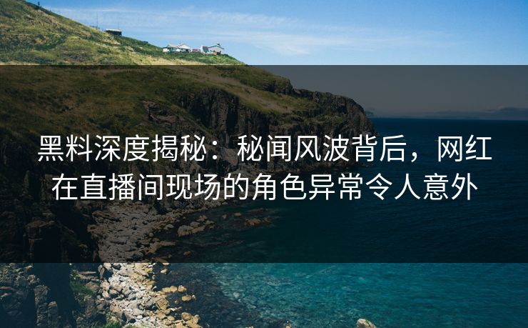 黑料深度揭秘:秘闻风波背后,网红在直播间现场的角色异常令人意外 黑料深度揭秘:秘闻风波背后,网红在直播间现场的角色异常令人意外