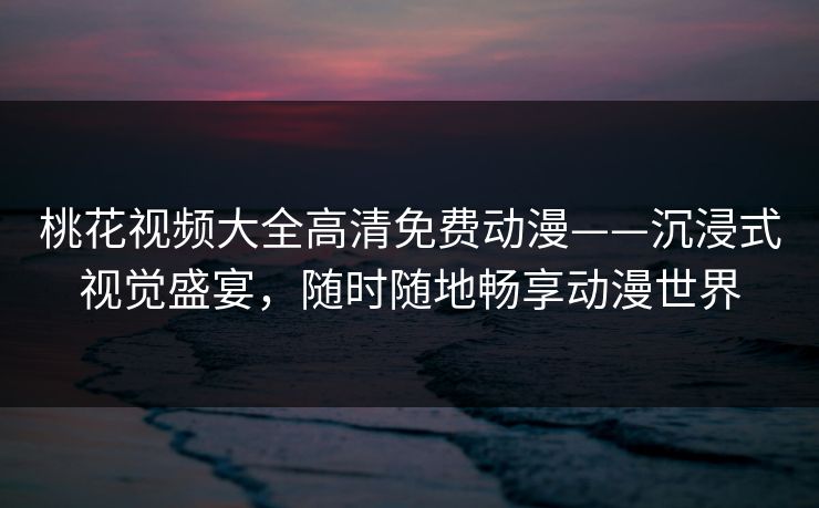 桃花视频大全高清免费动漫——沉浸式视觉盛宴，随时随地畅享动漫世界
