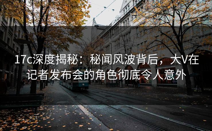 17c深度揭秘：秘闻风波背后，大V在记者发布会的角色彻底令人意外
