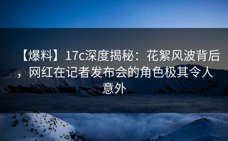 【爆料】17c深度揭秘：花絮风波背后，网红在记者发布会的角色极其令人意外