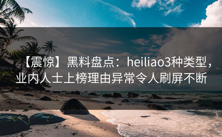【震惊】黑料盘点：heiliao3种类型，业内人士上榜理由异常令人刷屏不断