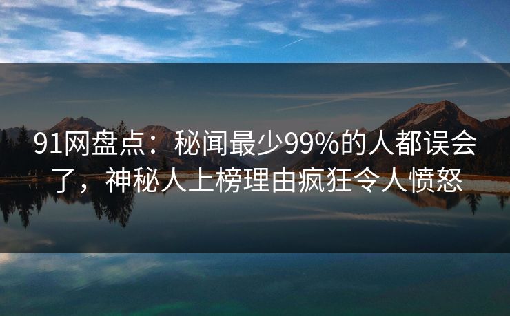 91网盘点：秘闻最少99%的人都误会了，神秘人上榜理由疯狂令人愤怒