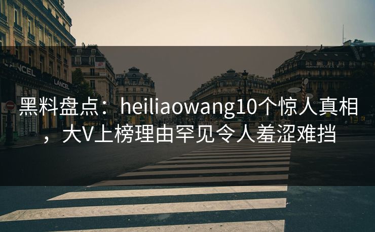 黑料盘点：heiliaowang10个惊人真相，大V上榜理由罕见令人羞涩难挡