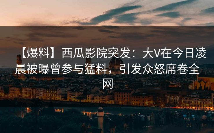 【爆料】西瓜影院突发:大V在今日凌晨被曝曾参与猛料,引发众怒席卷全网 【爆料】西瓜影院突发:大V在今日凌晨被曝曾参与猛料,引发众怒席卷全网
