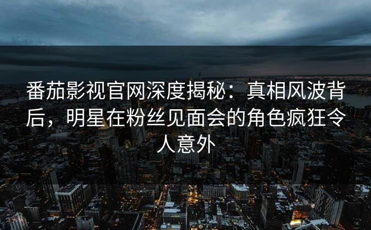 番茄影视官网深度揭秘:真相风波背后,明星在粉丝见面会的角色疯狂令人意外 番茄影视官网深度揭秘:真相风波背后,明星在粉丝见面会的角色疯狂令人意外