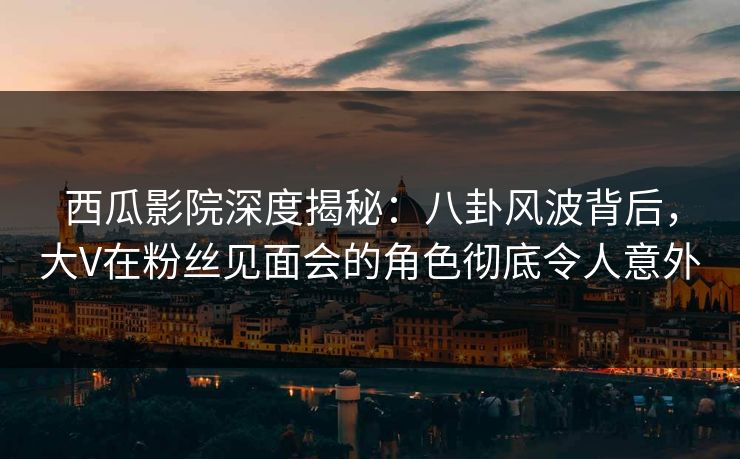 西瓜影院深度揭秘:八卦风波背后,大V在粉丝见面会的角色彻底令人意外 西瓜影院深度揭秘:八卦风波背后,大V在粉丝见面会的角色彻底令人意外