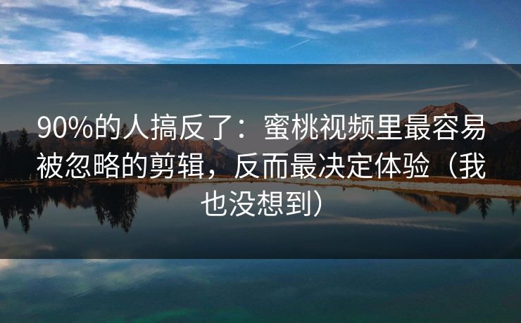 90%的人搞反了：蜜桃视频里最容易被忽略的剪辑，反而最决定体验（我也没想到）