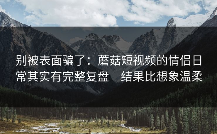 别被表面骗了:蘑菇短视频的情侣日常其实有完整复盘|结果比想象温柔 别被表面骗了:蘑菇短视频的情侣日常其实有完整复盘|结果比想象温柔