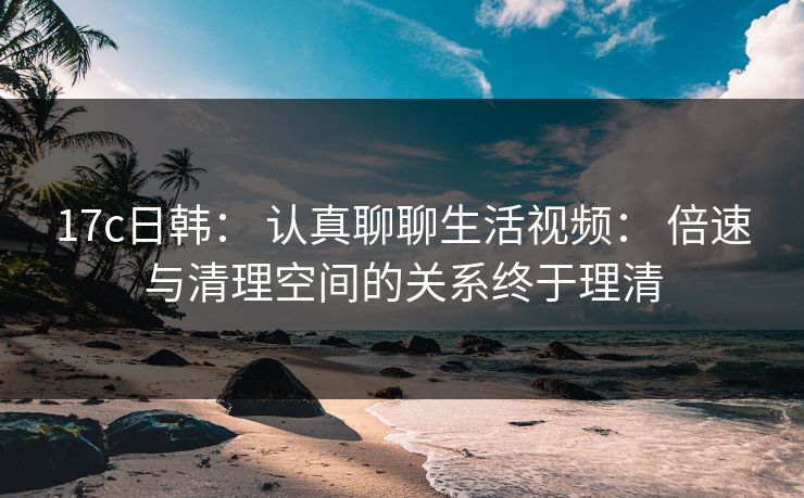 17c日韩: 认真聊聊生活视频: 倍速与清理空间的关系终于理清 17c日韩: 认真聊聊生活视频: 倍速与清理空间的关系终于理清