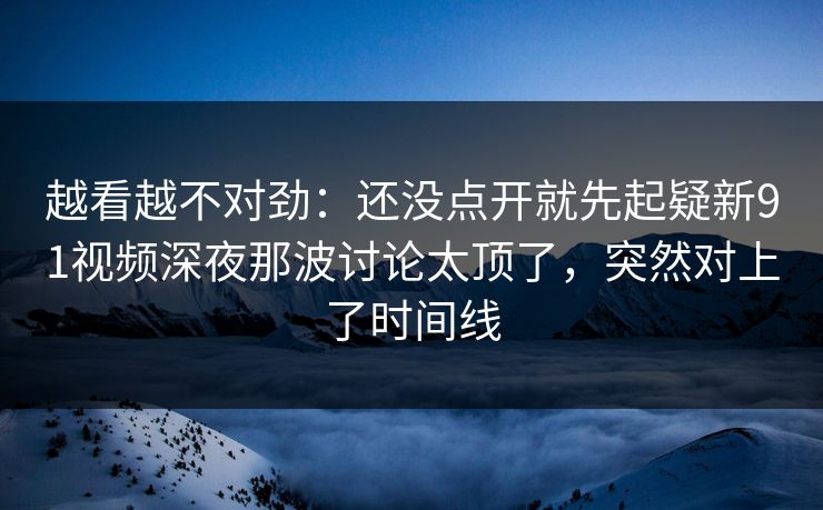 越看越不对劲：还没点开就先起疑新91视频深夜那波讨论太顶了，突然对上了时间线